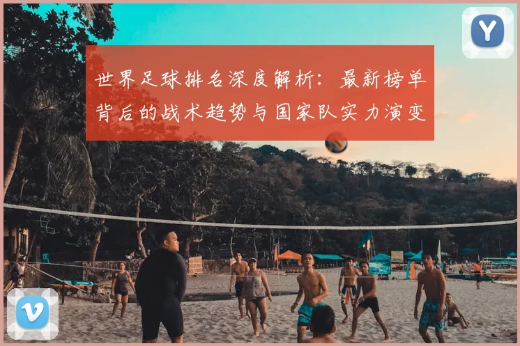 世界足球排名深度解析:最新榜单背后的战术趋势与国家队实力演变