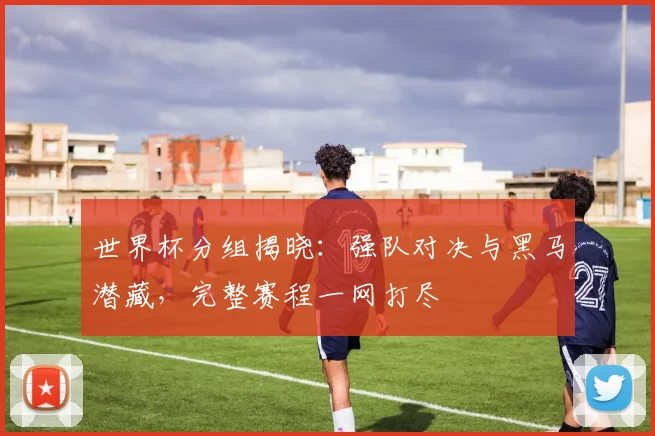 世界杯分组揭晓：强队对决与黑马潜藏，完整赛程一网打尽