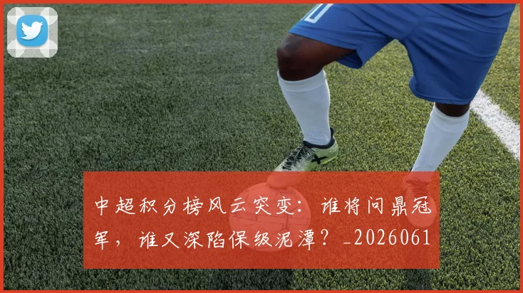 中超积分榜风云突变：谁将问鼎冠军，谁又深陷保级泥潭？_20260610190501