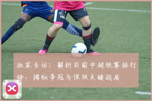 独家专访:解析目前中超联赛排行榜,揭秘争冠与保级关键战局