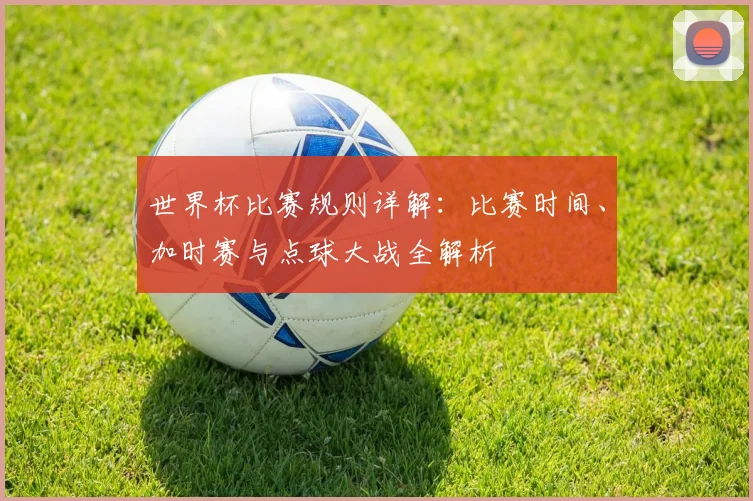 世界杯比赛规则详解：比赛时间、加时赛与点球大战全解析