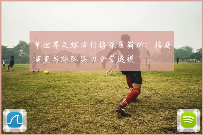年世界足球排行榜深度解析：格局演变与球队实力全景透视