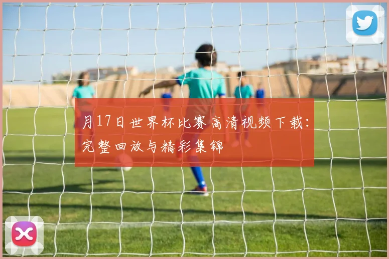 月17日世界杯比赛高清视频下载:完整回放与精彩集锦