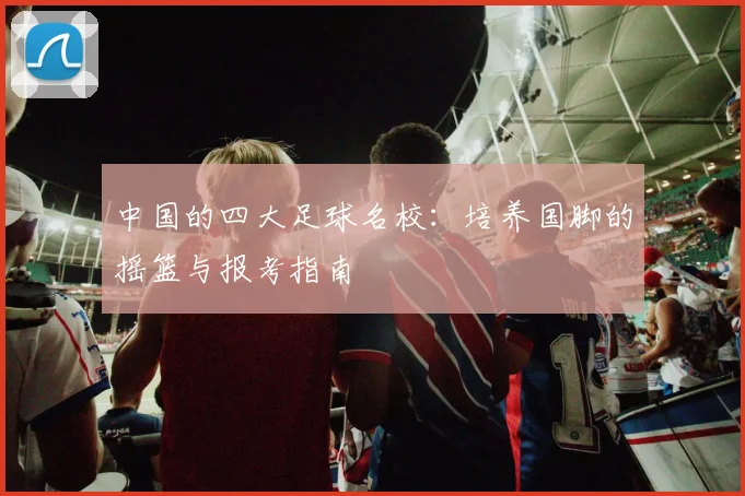 中国的四大足球名校：培养国脚的摇篮与报考指南