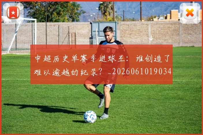 中超历史单赛季进球王：谁创造了难以逾越的纪录？_20260610190347