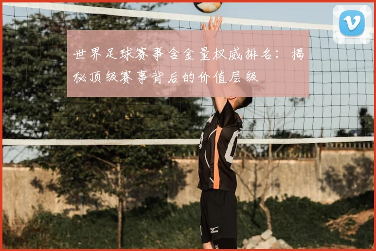 世界足球赛事含金量权威排名:揭秘顶级赛事背后的价值层级