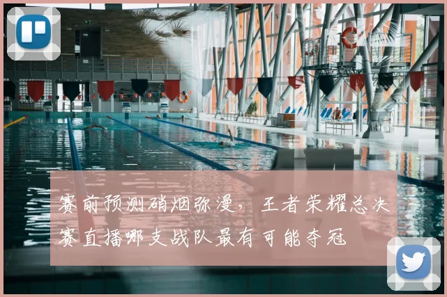 赛前预测硝烟弥漫,王者荣耀总决赛直播哪支战队最有可能夺冠