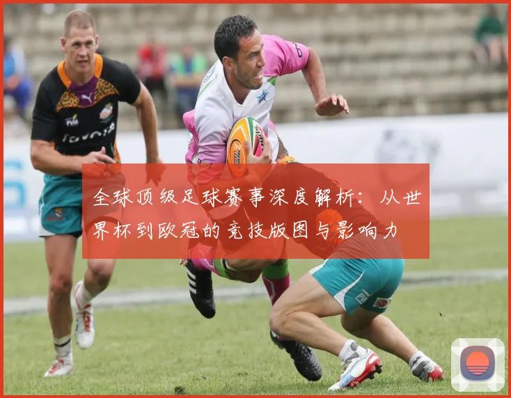 全球顶级足球赛事深度解析：从世界杯到欧冠的竞技版图与影响力