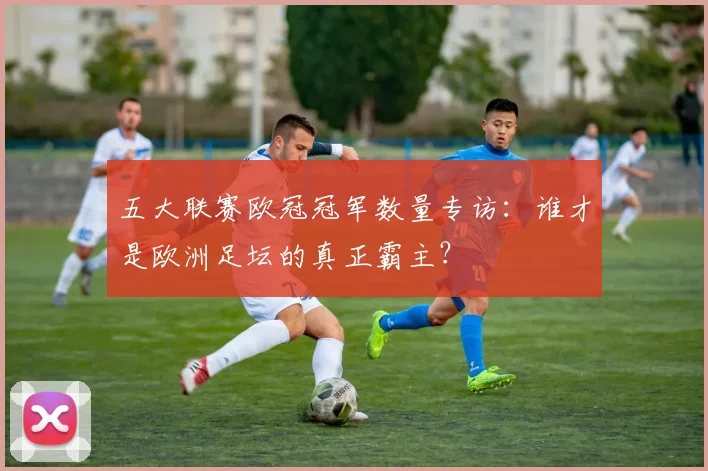 五大联赛欧冠冠军数量专访:谁才是欧洲足坛的真正霸主?